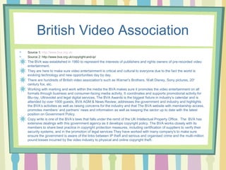 British Video Association 
Source 1: http://www.bva.org.uk/ 
Source 2: http://www.bva.org.uk/copyright-and-ip/ 
The BVA was established in 1980 to represent the interests of publishers and rights owners of pre-recorded video 
entertainment. 
They are here to make sure video entertainment is critical and cultural to everyone due to the fact the world is 
evolving technology and new opportunities day by day. 
There are hundreds of British video association's such as Warner's Brothers, Walt Disney, Sony pictures, 20th 
century fox, etc. 
Working with marking and work within the media the BVA makes sure it promotes the video entertainment on all 
formats through business and consumer-facing media activity, It coordinates and supports promotional activity for 
Blu-ray, Ultraviolet and legal digital services, The BVA Awards is the biggest fixture in industry’s calendar and is 
attended by over 1000 guests, BVA AGM & News Review, addresses the government and industry and highlights 
the BVA’s activities as well as raising concerns for the industry and that The BVA website with membership access, 
promotes members’ and partners’ news and information as well as keeping the sector up to date with the latest 
position on Government Policy. 
Copy write is one of the BVA’s laws that falls under the remit of the UK Intellectual Property Office. The BVA has 
extensive dealings with this government agency as it develops copyright policy. The BVA works closely with its 
members to share best practice in copyright protection measures, including certification of suppliers to verify their 
security systems, and in the promotion of legal services They have worked with many company's to make sure 
ensure the government is aware of the links between IP theft and serious and organised crime and the multi-million 
pound losses incurred by the video industry to physical and online copyright theft. 
 
