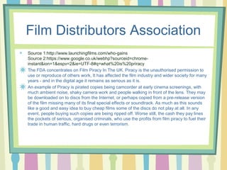 Film Distributors Association 
Source 1:http://www.launchingfilms.com/who-gains 
Source 2:https://www.google.co.uk/webhp?sourceid=chrome-instant& 
ion=1&espv=2&ie=UTF-8#q=what%20is%20priracy 
The FDA concentrates on Film Piracy In The UK. Piracy is the unauthorised permission to 
use or reproduce of others work, It has affected the film industry and wider society for many 
years - and in the digital age it remains as serious as it is. 
An example of Piracy is pirated copies being camcorder at early cinema screenings, with 
much ambient noise, shaky camera work and people walking in front of the lens. They may 
be downloaded on to discs from the Internet, or perhaps copied from a pre-release version 
of the film missing many of its final special effects or soundtrack. As much as this sounds 
like a good and easy idea to buy cheap films some of the discs do not play at all. In any 
event, people buying such copies are being ripped off. Worse still, the cash they pay lines 
the pockets of serious, organised criminals, who use the profits from film piracy to fuel their 
trade in human traffic, hard drugs or even terrorism. 
 