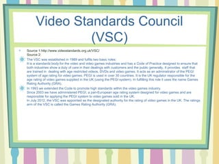 Video Standards Council 
(VSC) 
Source 1:http://www.videostandards.org.uk/VSC/ 
Source 2: 
The VSC was established in 1989 and fulfils two basic roles: 
It is a standards body for the video and video games industries and has a Code of Practice designed to ensure that 
both industries show a duty of care in their dealings with customers and the public generally. It provides staff that 
are trained in dealing with age restricted videos, DVDs and video games. It acts as an administrator of the PEGI 
system of age rating for video games. PEGI is used in over 30 countries. It is the UK regulator responsible for the 
age rating of video games supplied in the UK (using the PEGI system). In fulfilling this role it uses the name Games 
Rating Authority (GRA). 
In 1993 we extended the Code to promote high standards within the video games industry. 
Since 2003 we have administered PEGI, a pan-European age rating system designed for video games and are 
responsible for applying the PEGI system to video games sold in the UK. 
In July 2012, the VSC was appointed as the designated authority for the rating of video games in the UK. The ratings 
arm of the VSC is called the Games Rating Authority (GRA). 
 