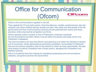 Office for Communication 
(Ofcom) 
Ofcom is the communications regulator in the UK. 
They regulate the TV and radio sectors, fixed line telecoms, mobiles, postal services, plus the 
airwaves over which wireless devices operate and also, they make sure that people in the UK 
get the best from their communications services and are protected from scams and sharp 
practices, while ensuring that competition can thrive. 
Ofcom operates under a number of Acts of Parliament, including in particular 
the Communications Act 2003. Ofcom must act within the powers and duties set for it by 
Parliament in legislation. 
The Communications Act says that Ofcom’s principal duty is to further the interests of citizens 
and of consumers, where appropriate by promoting competition. Accountable to Parliament, 
they set and enforce regulatory rules for the sectors for which we have responsibility. We also 
have powers to enforce competition law in those sectors, alongside the Competition and 
Markets Authority. 
Ofcom is funded by fees from industry for regulating broadcasting and communications 
networks, and grant-in-aid from the Government. 
Ofcom.org.uk 
 