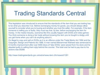 Trading Standards Central 
This legislation was introduced to ensure that the standards of the item that you are trading has 
to be what you describe it as. Before exchanging money for goods, you should always allow 
yourself to consider what you’re buying and whether you trust the seller. For example, if the item 
someone is selling you is faulty, they must say that, by law, before exchanging the item for 
money. In the media industry, scenarios like this usually happen with DVDs and video games: 
You think someone is doing a fair trade without knowing the item you’ve bought is dodgy until 
you get home when you can’t do anything about it. 
It’s illegal to copy and sell on DVDs as it is an offence under the Trade Marks Act 1994 and the 
Copyright, Design and Patents Act 1988. A man named Mohammed Waheed was sentenced to 
9 months imprisonment after over 5000 discs of ‘fake DVDs’ were seized from his store and he 
pleaded guilty to selling them slyly behind the counter. The total cost he had to pay due to his 
actions was £8266. 
http://www.tradingstandards.gov.uk/extra/news-item.cfm/newsid/1391 
 