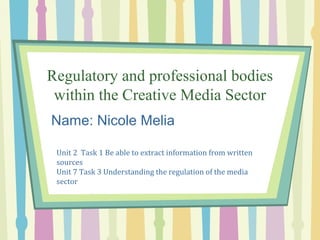 Regulatory and professional bodies 
within the Creative Media Sector 
Name: Nicole Melia 
Unit 2 Task 1 Be able to extract information from written 
sources 
Unit 7 Task 3 Understanding the regulation of the media 
sector 
 
