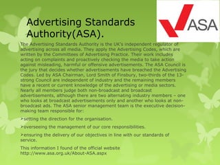 Advertising Standards
Authority(ASA).
The Advertising Standards Authority is the UK’s independent regulator of
advertising across all media. They apply the Advertising Codes, which are
written by the Committees of Advertising Practice. Their work includes
acting on complaints and proactively checking the media to take action
against misleading, harmful or offensive advertisements. The ASA Council is
the jury that decides whether advertisements have breached the Advertising
Codes. Led by ASA Chairman, Lord Smith of Finsbury, two-thirds of the 13-
strong Council are independent of industry and the remaining members
have a recent or current knowledge of the advertising or media sectors.
Nearly all members judge both non-broadcast and broadcast
advertisements, although there are two alternating industry members – one
who looks at broadcast advertisements only and another who looks at non-
broadcast ads. The ASA senior management team is the executive decision-
making team responsible for:
setting the direction for the organisation.
overseeing the management of our core responsibilities.
ensuring the delivery of our objectives in line with our standards of
service.
This information I found of the official website
http://www.asa.org.uk/About-ASA.aspx
 