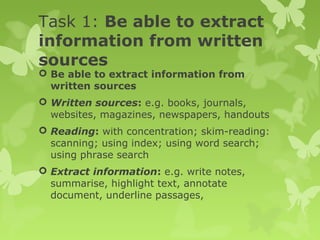 Task 1: Be able to extract
information from written
sources
 Be able to extract information from
written sources
 Written sources: e.g. books, journals,
websites, magazines, newspapers, handouts
 Reading: with concentration; skim-reading:
scanning; using index; using word search;
using phrase search
 Extract information: e.g. write notes,
summarise, highlight text, annotate
document, underline passages,
 