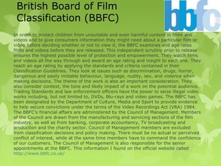 British Board of Film
Classification (BBFC)
In order to protect children from unsuitable and even harmful content in films and
videos and to give consumers information they might need about a particular film or
video before deciding whether or not to view it, the BBFC examines and age rates
films and videos before they are released. This independent scrutiny prior to release
ensures the highest possible level of protection and empowerment. They watch films
and videos all the way through and award an age rating and insight to each one. They
reach an age rating by applying the standards and criteria contained in their
Classification Guidelines. They look at issues such as discrimination, drugs, horror,
dangerous and easily imitable behaviour, language, nudity, sex, and violence when
making decisions. The theme of the work is also an important consideration. They
also consider context, the tone and likely impact of a work on the potential audience.
Trading Standards and law enforcement officers have the power to seize illegal video
works including, but not limited to, DVDs, Blu-rays and video games. The BBFC has
been designated by the Department of Culture, Media and Sport to provide evidence
to help secure convictions under the terms of the Video Recordings Act (VRA) 1984.
The BBFC's financial affairs are administered by the Council of Management. Members
of the Council are drawn from the manufacturing and servicing sections of the film
industry, as well as from banking, corporate accountancy, TV broadcasting and
production and the charity sector. Council of Management members are excluded
from classification decisions and policy making. There must be no actual or perceived
conflict of interest, while at the same time members have to command the confidence
of our customers. The Council of Management is also responsible for the senior
appointments at the BBFC. This information I found on the official website called
http://www.bbfc.co.uk/
 