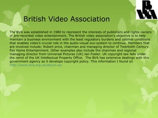 British Video Association
The BVA was established in 1980 to represent the interests of publishers and rights owners
of pre-recorded video entertainment. The British video association’s objective is to help
maintain a business environment with the least regulatory burdens and optimal conditions
that enables video's crucial role in the audio-visual eco-system to continue. Members that
are involved include; Robert price, chairman and managing director of Twentieth Century
Fox Home Entertainment. Other examples also include the chairman and regional
managing director from Universal Pictures (UK) Ian Foster. UK copyright law falls under
the remit of the UK Intellectual Property Office. The BVA has extensive dealings with this
government agency as it develops copyright policy. This information I found on
http://www.bva.org.uk/about-us/
 