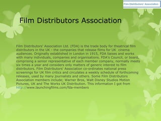 Film Distributors Association
Film Distributors' Association Ltd. (FDA) is the trade body for theatrical film
distributors in the UK - the companies that release films for UK cinema
audiences. Originally established in London in 1915, FDA liaises and works
with many individuals, companies and organisations. FDA's Council, or board,
comprising a senior representative of each member company, normally meets
six times a year and considers only matters of generic interest to film
distributors. Film Distributors' Association co-ordinates national press
screenings for UK film critics and circulates a weekly schedule of forthcoming
releases, used by many journalists and others. Some Film Distributors
Association members include; Warner Bros, Walt Disney Studios Motion
Pictures, UK and The Works UK Distribution. This information I got from
http://www.launchingfilms.com/fda-members
 