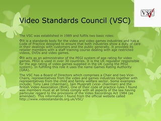 Video Standards Council (VSC)
The VSC was established in 1989 and fulfils two basic roles:
It is a standards body for the video and video games industries and has a
Code of Practice designed to ensure that both industries show a duty of care
in their dealings with customers and the public generally. It provides its
retailer members with a staff training course dealing with age restricted
videos, DVDs and video games.
It acts as an administrator of the PEGI system of age rating for video
games. PEGI is used in over 30 countries. It is the UK regulator responsible
for the age rating of video games supplied in the UK (using the PEGI
system). In fulfilling this role it uses the name Games Rating Authority
(GRA).
The VSC has a Board of Directors which comprises a Chair and two Vice-
Chairs, representatives from the video and games industries together with
representatives from the child and family welfare sector. Some examples
include; Tony Lake (chairman), Iain Muspratt (vice- chairman) and the
British Video Association (BVA). One of their code of practice rules I found
was members must at all times comply with all aspects of the law having
particular regard to the provisions of the Video Recordings Act 1984 (as
amended). This information I found from the official website called
http://www.videostandards.org.uk/VSC/
 