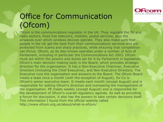 Office for Communication
(Ofcom)
Ofcom is the communications regulator in the UK. They regulate the TV and
radio sectors, fixed line telecoms, mobiles, postal services, plus the
airwaves over which wireless devices operate. They also make sure that
people in the UK get the best from their communications services and are
protected from scams and sharp practices, while ensuring that competition
can thrive. Ofcom, as its also known operates under a number of Acts of
Parliament, including in particular the Communications Act 2003. Ofcom
must act within the powers and duties set for it by Parliament in legislation.
Ofcom's main decision making body is the Board, which provides strategic
direction for the organisation. It has a Non-Executive Chairman, Executive
Directors (including the Chief Executive), and Non-Executive Directors. The
Executive runs the organisation and answers to the Board. The Ofcom Board
meets a least once a month (with the exception of August). Ex-Co is
Ofcom's senior executive team. It meets each month (except August) and is
responsible for setting Ofcom's direction and overseeing the management of
the organisation. PE meets weekly (except August) and is responsible for
the development of Ofcom's overall regulatory agenda. As well as providing
a forum for discussion, it also has the powers to take certain decisions itself.
This information I found from the official website called
http://www.ofcom.org.uk/about/what-is-ofcom/
 