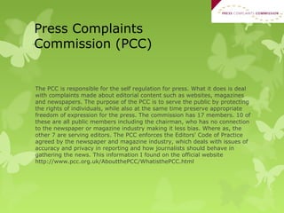 Press Complaints
Commission (PCC)
The PCC is responsible for the self regulation for press. What it does is deal
with complaints made about editorial content such as websites, magazines
and newspapers. The purpose of the PCC is to serve the public by protecting
the rights of individuals, while also at the same time preserve appropriate
freedom of expression for the press. The commission has 17 members. 10 of
these are all public members including the chairman, who has no connection
to the newspaper or magazine industry making it less bias. Where as, the
other 7 are serving editors. The PCC enforces the Editors' Code of Practice
agreed by the newspaper and magazine industry, which deals with issues of
accuracy and privacy in reporting and how journalists should behave in
gathering the news. This information I found on the official website
http://www.pcc.org.uk/AboutthePCC/WhatisthePCC.html
 
