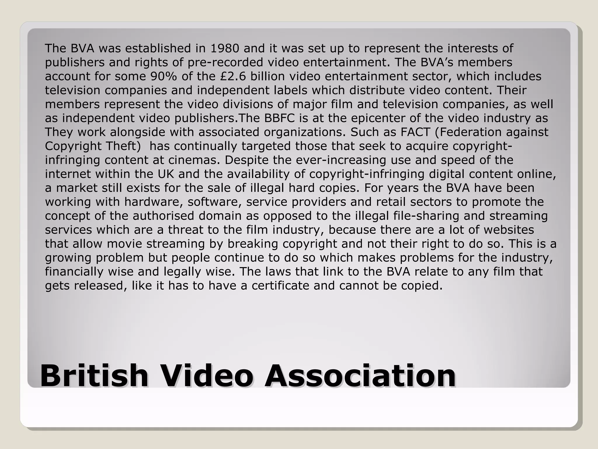 British Video AssociationBritish Video Association
The BVA was established in 1980 and it was set up to represent the interests of
publishers and rights of pre-recorded video entertainment. The BVA’s members
account for some 90% of the £2.6 billion video entertainment sector, which includes
television companies and independent labels which distribute video content. Their
members represent the video divisions of major film and television companies, as well
as independent video publishers.The BBFC is at the epicenter of the video industry as
They work alongside with associated organizations. Such as FACT (Federation against
Copyright Theft) has continually targeted those that seek to acquire copyright-
infringing content at cinemas. Despite the ever-increasing use and speed of the
internet within the UK and the availability of copyright-infringing digital content online,
a market still exists for the sale of illegal hard copies. For years the BVA have been
working with hardware, software, service providers and retail sectors to promote the
concept of the authorised domain as opposed to the illegal file-sharing and streaming
services which are a threat to the film industry, because there are a lot of websites
that allow movie streaming by breaking copyright and not their right to do so. This is a
growing problem but people continue to do so which makes problems for the industry,
financially wise and legally wise. The laws that link to the BVA relate to any film that
gets released, like it has to have a certificate and cannot be copied.
 