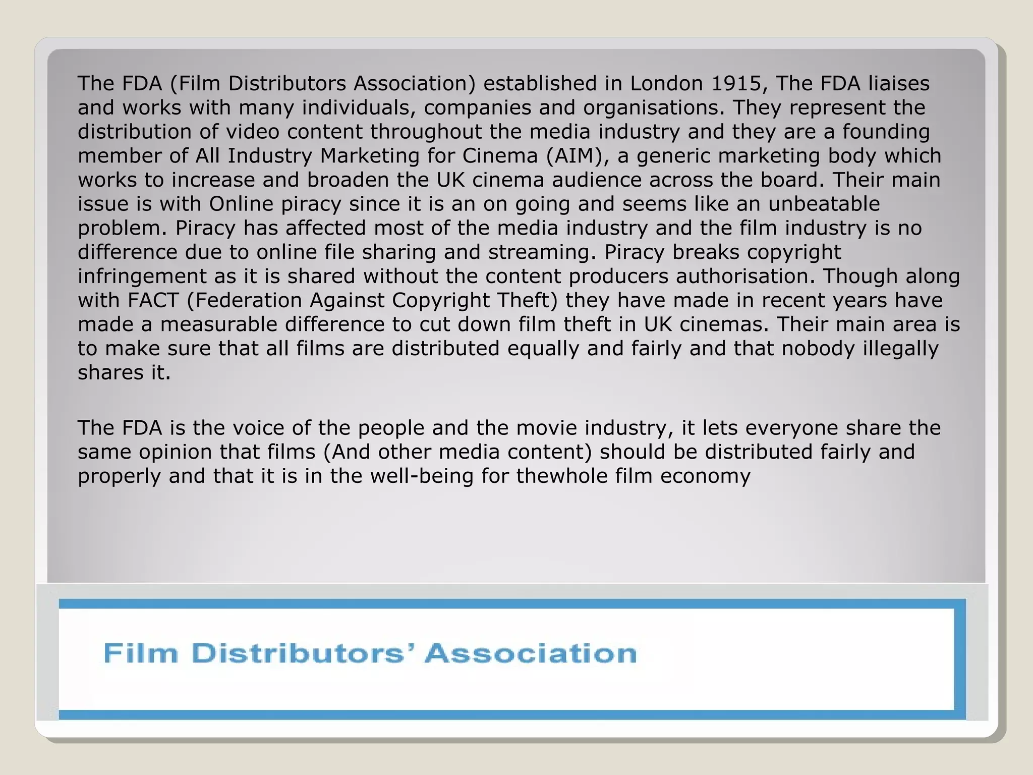 Film Distributors AssociationFilm Distributors Association
The FDA (Film Distributors Association) established in London 1915, The FDA liaises
and works with many individuals, companies and organisations. They represent the
distribution of video content throughout the media industry and they are a founding
member of All Industry Marketing for Cinema (AIM), a generic marketing body which
works to increase and broaden the UK cinema audience across the board. Their main
issue is with Online piracy since it is an on going and seems like an unbeatable
problem. Piracy has affected most of the media industry and the film industry is no
difference due to online file sharing and streaming. Piracy breaks copyright
infringement as it is shared without the content producers authorisation. Though along
with FACT (Federation Against Copyright Theft) they have made in recent years have
made a measurable difference to cut down film theft in UK cinemas. Their main area is
to make sure that all films are distributed equally and fairly and that nobody illegally
shares it.
The FDA is the voice of the people and the movie industry, it lets everyone share the
same opinion that films (And other media content) should be distributed fairly and
properly and that it is in the well-being for thewhole film economy
 