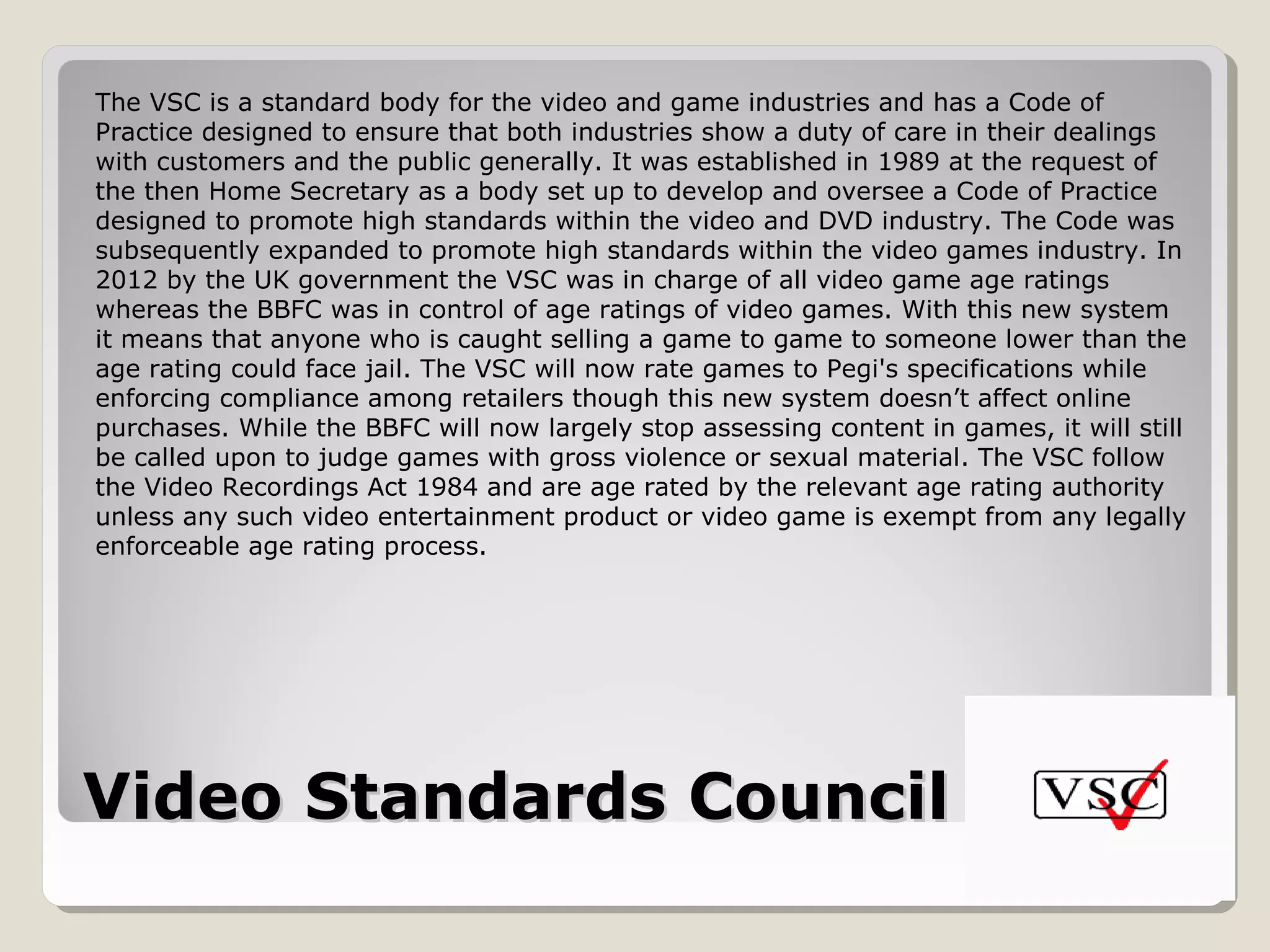 Video Standards Council (VSC)Video Standards Council (VSC)
The VSC is a standard body for the video and game industries and has a Code of
Practice designed to ensure that both industries show a duty of care in their dealings
with customers and the public generally. It was established in 1989 at the request of
the then Home Secretary as a body set up to develop and oversee a Code of Practice
designed to promote high standards within the video and DVD industry. The Code was
subsequently expanded to promote high standards within the video games industry. In
2012 by the UK government the VSC was in charge of all video game age ratings
whereas the BBFC was in control of age ratings of video games. With this new system
it means that anyone who is caught selling a game to game to someone lower than the
age rating could face jail. The VSC will now rate games to Pegi's specifications while
enforcing compliance among retailers though this new system doesn’t affect online
purchases. While the BBFC will now largely stop assessing content in games, it will still
be called upon to judge games with gross violence or sexual material. The VSC follow
the Video Recordings Act 1984 and are age rated by the relevant age rating authority
unless any such video entertainment product or video game is exempt from any legally
enforceable age rating process.
 