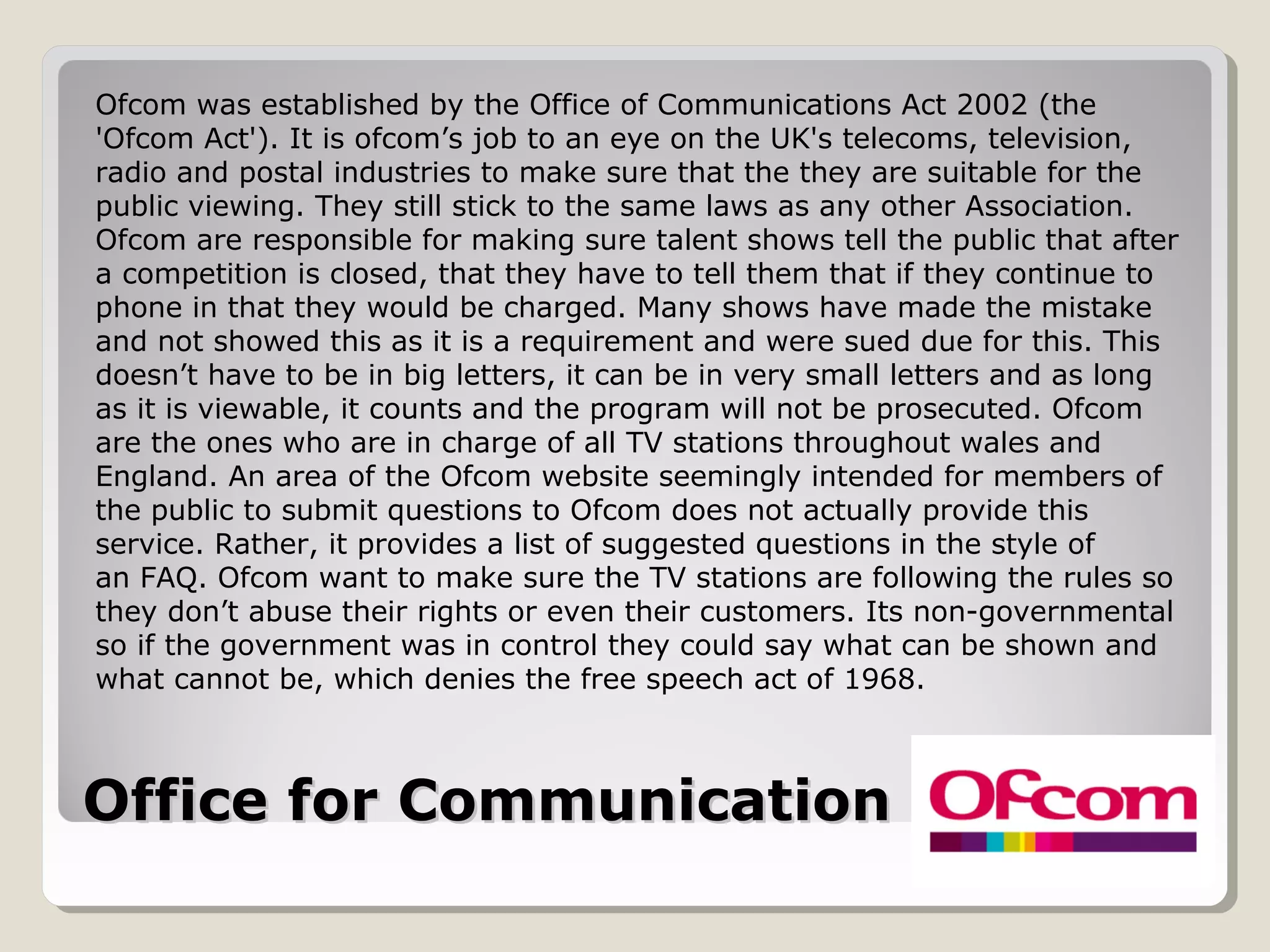 Office for Communication (Ofcom)Office for Communication (Ofcom)
Ofcom was established by the Office of Communications Act 2002 (the
'Ofcom Act'). It is ofcom’s job to an eye on the UK's telecoms, television,
radio and postal industries to make sure that the they are suitable for the
public viewing. They still stick to the same laws as any other Association.
Ofcom are responsible for making sure talent shows tell the public that after
a competition is closed, that they have to tell them that if they continue to
phone in that they would be charged. Many shows have made the mistake
and not showed this as it is a requirement and were sued due for this. This
doesn’t have to be in big letters, it can be in very small letters and as long
as it is viewable, it counts and the program will not be prosecuted. Ofcom
are the ones who are in charge of all TV stations throughout wales and
England. An area of the Ofcom website seemingly intended for members of
the public to submit questions to Ofcom does not actually provide this
service. Rather, it provides a list of suggested questions in the style of
an FAQ. Ofcom want to make sure the TV stations are following the rules so
they don’t abuse their rights or even their customers. Its non-governmental
so if the government was in control they could say what can be shown and
what cannot be, which denies the free speech act of 1968.
 