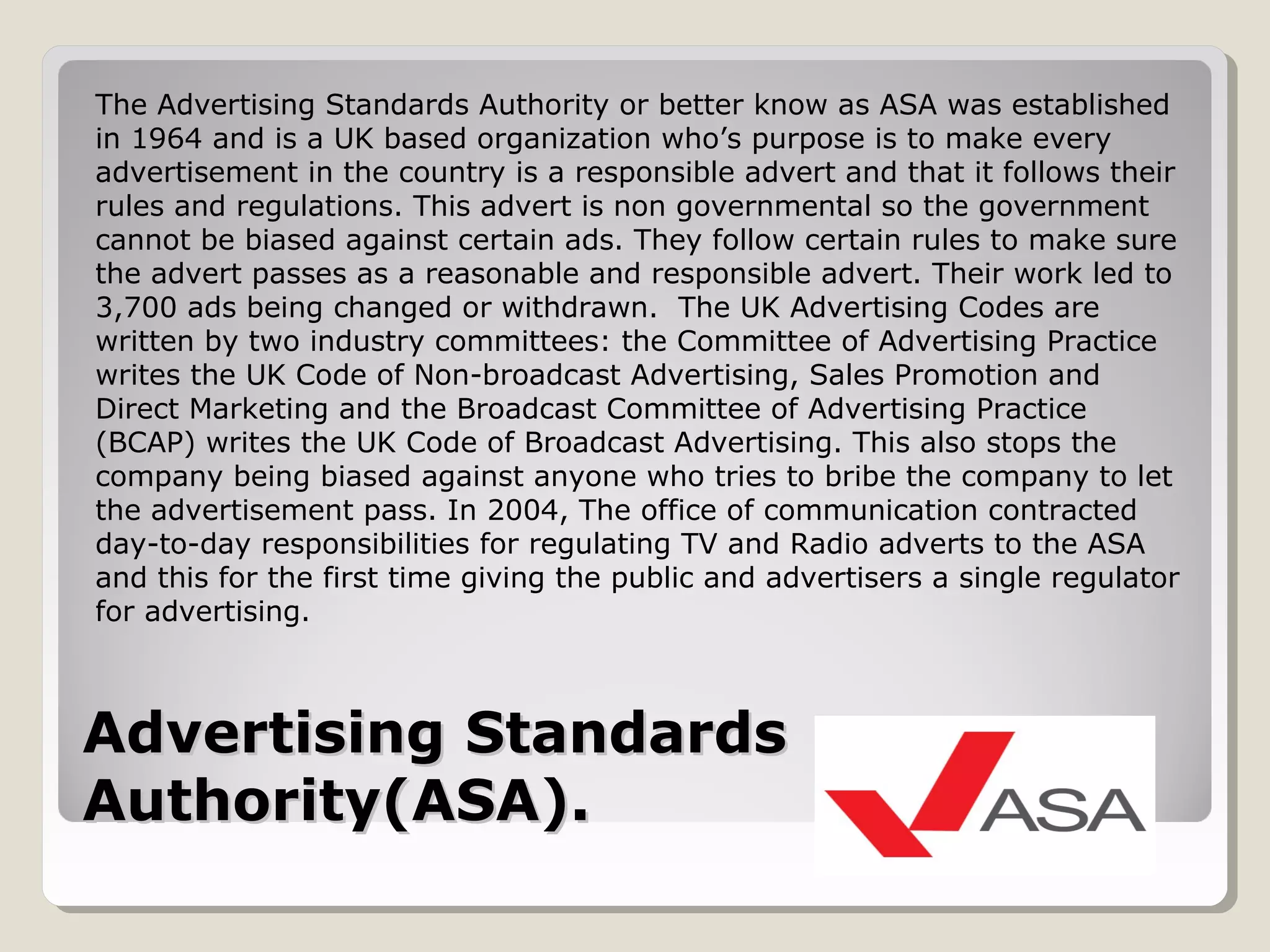 Advertising StandardsAdvertising Standards
Authority(ASA).Authority(ASA).
The Advertising Standards Authority or better know as ASA was established
in 1964 and is a UK based organization who’s purpose is to make every
advertisement in the country is a responsible advert and that it follows their
rules and regulations. This advert is non governmental so the government
cannot be biased against certain ads. They follow certain rules to make sure
the advert passes as a reasonable and responsible advert. Their work led to
3,700 ads being changed or withdrawn. The UK Advertising Codes are
written by two industry committees: the Committee of Advertising Practice
writes the UK Code of Non-broadcast Advertising, Sales Promotion and
Direct Marketing and the Broadcast Committee of Advertising Practice
(BCAP) writes the UK Code of Broadcast Advertising. This also stops the
company being biased against anyone who tries to bribe the company to let
the advertisement pass. In 2004, The office of communication contracted
day-to-day responsibilities for regulating TV and Radio adverts to the ASA
and this for the first time giving the public and advertisers a single regulator
for advertising.
 