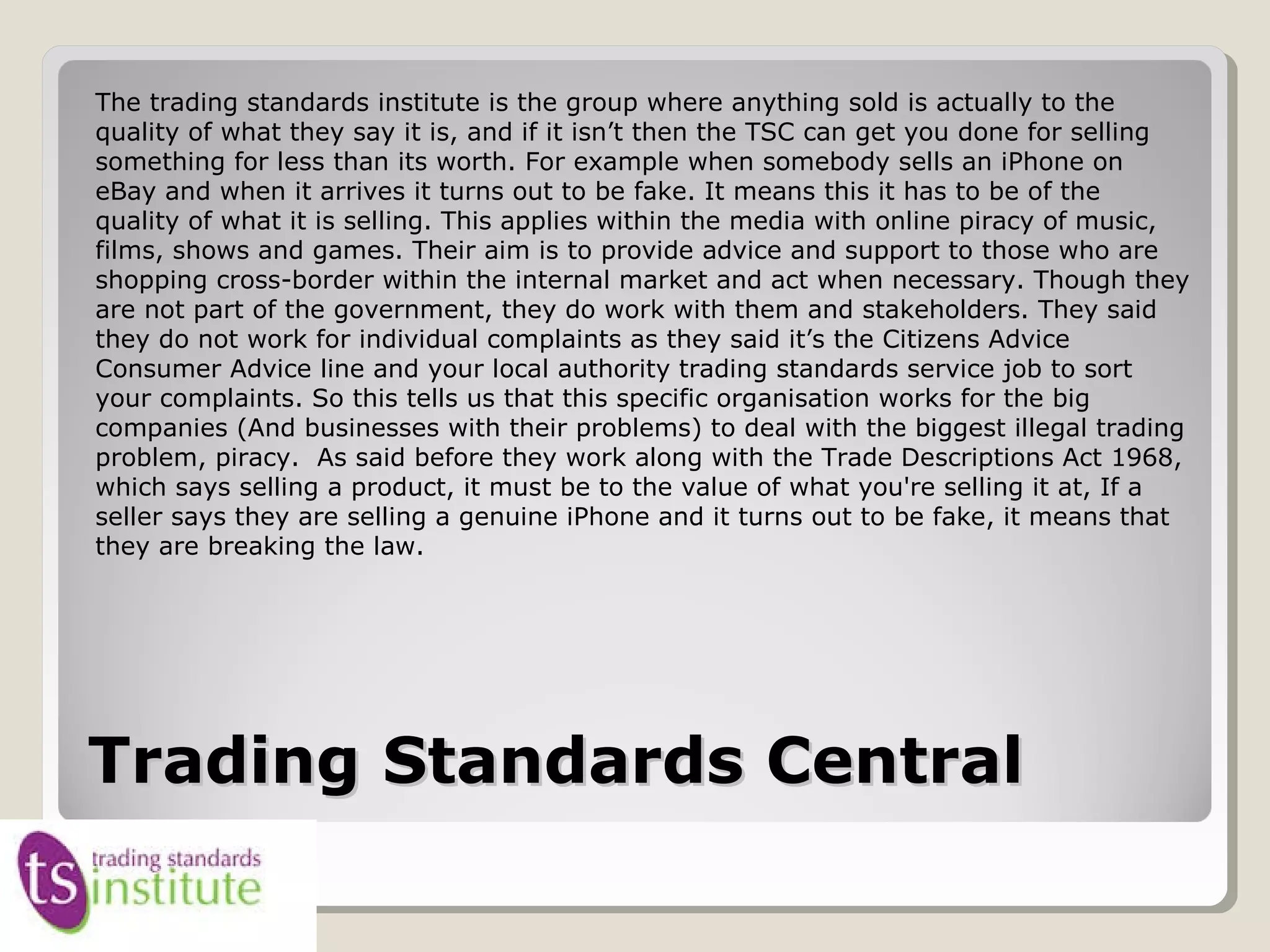 Trading Standards CentralTrading Standards Central
The trading standards institute is the group where anything sold is actually to the
quality of what they say it is, and if it isn’t then the TSC can get you done for selling
something for less than its worth. For example when somebody sells an iPhone on
eBay and when it arrives it turns out to be fake. It means this it has to be of the
quality of what it is selling. This applies within the media with online piracy of music,
films, shows and games. Their aim is to provide advice and support to those who are
shopping cross-border within the internal market and act when necessary. Though they
are not part of the government, they do work with them and stakeholders. They said
they do not work for individual complaints as they said it’s the Citizens Advice
Consumer Advice line and your local authority trading standards service job to sort
your complaints. So this tells us that this specific organisation works for the big
companies (And businesses with their problems) to deal with the biggest illegal trading
problem, piracy. As said before they work along with the Trade Descriptions Act 1968,
which says selling a product, it must be to the value of what you're selling it at, If a
seller says they are selling a genuine iPhone and it turns out to be fake, it means that
they are breaking the law.
 