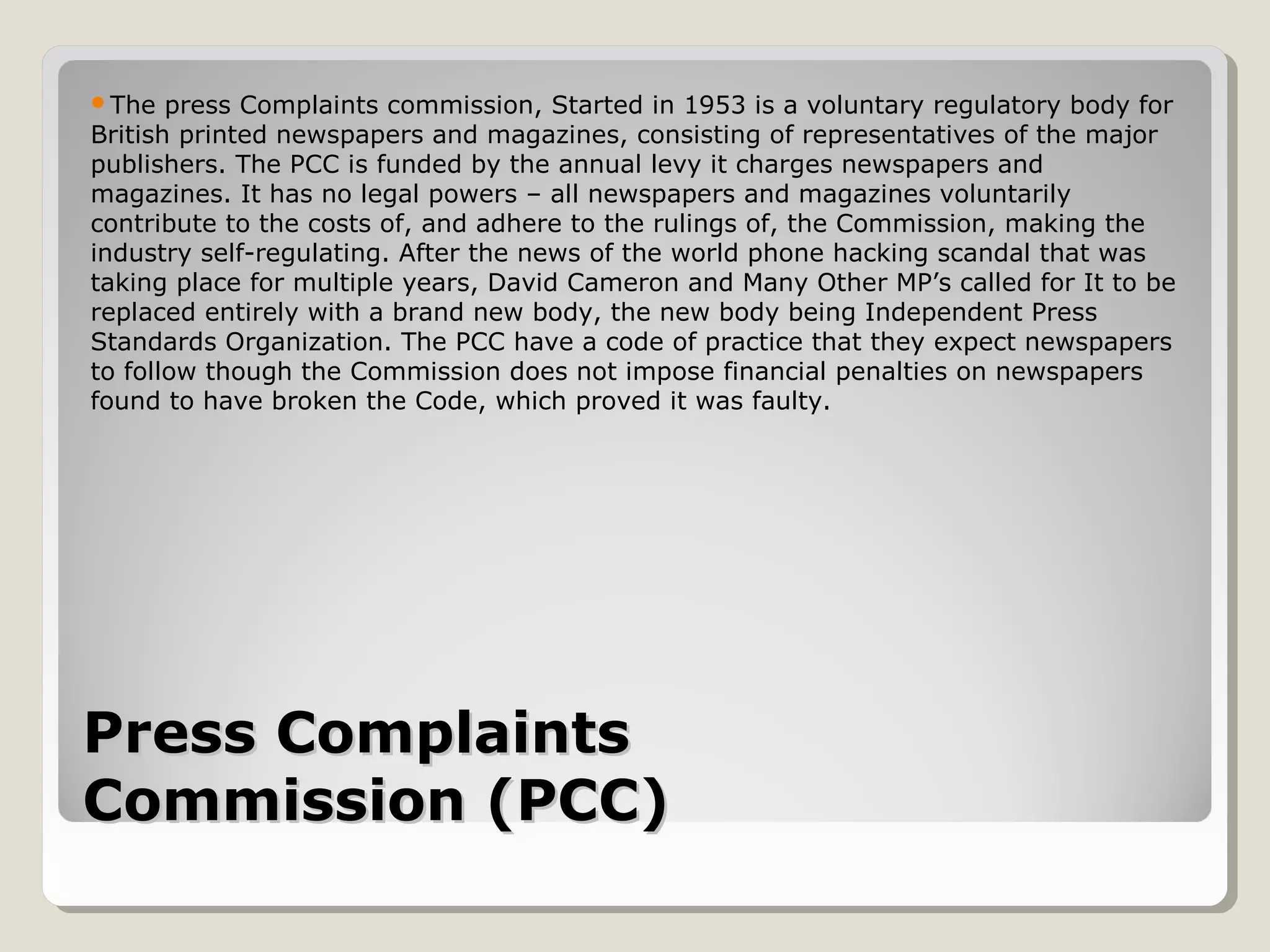 Press ComplaintsPress Complaints
Commission (PCC)Commission (PCC)
The press Complaints commission, Started in 1953 is a voluntary regulatory body for
British printed newspapers and magazines, consisting of representatives of the major
publishers. The PCC is funded by the annual levy it charges newspapers and
magazines. It has no legal powers – all newspapers and magazines voluntarily
contribute to the costs of, and adhere to the rulings of, the Commission, making the
industry self-regulating. After the news of the world phone hacking scandal that was
taking place for multiple years, David Cameron and Many Other MP’s called for It to be
replaced entirely with a brand new body, the new body being Independent Press
Standards Organization. The PCC have a code of practice that they expect newspapers
to follow though the Commission does not impose financial penalties on newspapers
found to have broken the Code, which proved it was faulty.
 