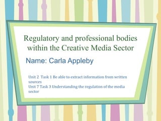 Regulatory and professional bodies
within the Creative Media Sector
Name: Carla Appleby
Unit 2 Task 1 Be able to extract information from written
sources
Unit 7 Task 3 Understanding the regulation of the media
sector
 