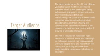 Target Audience
The target audience are 14 - 16 year olds so
young teenagers the film is directed to
them because it's about teenagers being
safe around strangers in person and online
and most kids around that age
are not really safe online and are constantly
using their phones and and most talk to
strangers online without knowing the
consequences. Secondary audience is the
parents to show them how to deal with it if
they kid is talking to strangers
The film is released on halloween night
because it is a horror movie and releasing it
on halloween makes it more spooky and it
will scare people more and make them feel
uneasy and probably will make them
understand the consequence of talking to
strangers
 