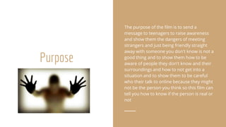 Purpose
The purpose of the film is to send a
message to teenagers to raise awareness
and show them the dangers of meeting
strangers and just being friendly straight
away with someone you don't know is not a
good thing and to show them how to be
aware of people they don't know and their
surroundings and how to not get into a
situation and to show them to be careful
who their talk to online because they might
not be the person you think so this film can
tell you how to know if the person is real or
not
 