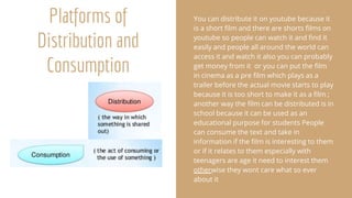 Platforms of
Distribution and
Consumption
You can distribute it on youtube because it
is a short film and there are shorts films on
youtube so people can watch it and find it
easily and people all around the world can
access it and watch it also you can probably
get money from it or you can put the film
in cinema as a pre film which plays as a
trailer before the actual movie starts to play
because it is too short to make it as a film ;
another way the film can be distributed is in
school because it can be used as an
educational purpose for students People
can consume the text and take in
information if the film is interesting to them
or if it relates to them especially with
teenagers are age it need to interest them
otherwise they wont care what so ever
about it
 