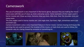Camerawork
The use of camerawork is very important in the horror genre, because they are making the movie
more scary with the use of close-up shots and jump scares. Some examples of shot types used in
horror movies are: Close-up shots, Extreme close-up shots, Mid-shot, Over the shoulder shot and
many more.
The shot angles used in horror movies are: Low angle shot, Eye-level, High, sometimes worm eye
and bird’s eye.
Camera movement is also a very important feature in horror movie. Camera moving techniques like
panning shot are used to present the location of the movie, or track shots are used to follow the
character why he s being chased by someone or something etc.
 