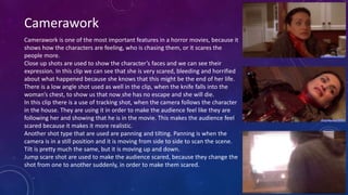 Camerawork
Camerawork is one of the most important features in a horror movies, because it
shows how the characters are feeling, who is chasing them, or it scares the
people more.
Close up shots are used to show the character’s faces and we can see their
expression. In this clip we can see that she is very scared, bleeding and horrified
about what happened because she knows that this might be the end of her life.
There is a low angle shot used as well in the clip, when the knife falls into the
woman’s chest, to show us that now she has no escape and she will die.
In this clip there is a use of tracking shot, when the camera follows the character
in the house. They are using it in order to make the audience feel like they are
following her and showing that he is in the movie. This makes the audience feel
scared because it makes it more realistic.
Another shot type that are used are panning and tilting. Panning is when the
camera is in a still position and it is moving from side to side to scan the scene.
Tilt is pretty much the same, but it is moving up and down.
Jump scare shot are used to make the audience scared, because they change the
shot from one to another suddenly, in order to make them scared.
 