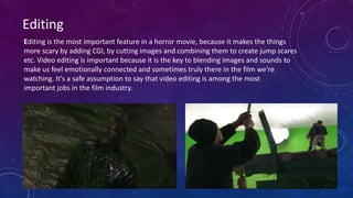 Editing is the most important feature in a horror movie, because it makes the things
more scary by adding CGI, by cutting images and combining them to create jump scares
etc. Video editing is important because it is the key to blending images and sounds to
make us feel emotionally connected and sometimes truly there in the film we're
watching. It's a safe assumption to say that video editing is among the most
important jobs in the film industry.
Editing
 