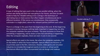 Editing
A type of editing that was used in the clip was parallel editing, when the
woman was dying and that man was going to her house, and then he went
inside to help her. Parallel editing (cross cutting) is the technique of
alternating two or more scenes that often happen simultaneously but in
different locations. If the scenes are simultaneous, they occasionally
culminate in a single place, where the relevant parties confront each other.
There is a change in the pace from the beginning to the end. At the beginning
the pace is normal, because nothing really important is happening, but after
the computer explodes the pace increases. The pace increases to show that
something is happening, and to show us how fast everything is happening.
After the computer explodes, there are even 3 cuts in one second.
Special effects are used in the movie, like when the computer explodes, CGI
on the kettle or when the house explodes. Special effects are illusions or
visual tricks used in the film, television, theatre, video game and simulator
industries to simulate the imagined events in a story or virtual world.
Mechanical effects are often incorporated into set design and makeup.
Parallel editing ↑ ↓
 