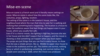 Mise-en-scene
Mise-en-scene is a French word and it literally means settings on
scene. Mise-en-scene is about how the scene looks like, the
costumes, props, lighting, location.
The setting of the scene is in Ms Lewton’s house, and the
neighbourhood where the man that tries to save her is walking and
realising that something bad is happening. The location is a house to
make the audience aware that bad things can happen even in your
house, where you usually feel safe.
Even if it is a horror movie, the lighting is high key, because she was
in her house and she didn’t expect that to happen, and the movie is
showing us that something can happen when you least expect.
The props are just things that you can find in every house, to show
that she was a simple person, like us. Middle to upper class house to
relate to the audience and her job. The clothes are normal, nothing
fancy or which is symbolising something, just normal clothes that
people were wearing in 2000, when the movie was produced.
 