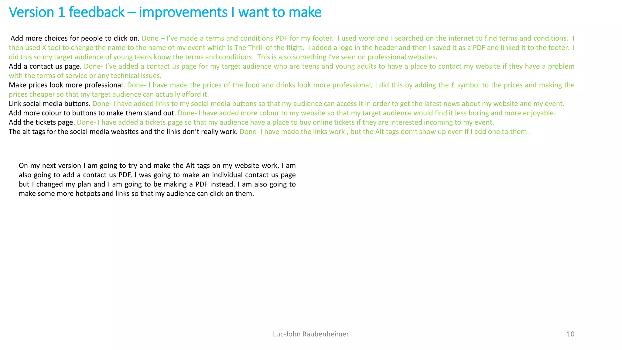 Version 1 feedback – improvements I want to make
Luc-John Raubenheimer 10
Add more choices for people to click on. Done – I’ve made a terms and conditions PDF for my footer. I used word and I searched on the internet to find terms and conditions. I
then used X tool to change the name to the name of my event which is The Thrill of the flight. I added a logo in the header and then I saved it as a PDF and linked it to the footer. I
did this so my target audience of young teens know the terms and conditions. This is also something I’ve seen on professional websites.
Add a contact us page. Done- I’ve added a contact us page for my target audience who are teens and young adults to have a place to contact my website if they have a problem
with the terms of service or any technical issues.
Make prices look more professional. Done- I have made the prices of the food and drinks look more professional, I did this by adding the £ symbol to the prices and making the
prices cheaper so that my target audience can actually afford it.
Link social media buttons. Done- I have added links to my social media buttons so that my audience can access it in order to get the latest news about my website and my event.
Add more colour to buttons to make them stand out. Done- I have added more colour to my website so that my target audience would find it less boring and more enjoyable.
Add the tickets page. Done- I have added a tickets page so that my audience have a place to buy online tickets if they are interested incoming to my event.
The alt tags for the social media websites and the links don’t really work. Done- I have made the links work , but the Alt tags don’t show up even if I add one to them.
On my next version I am going to try and make the Alt tags on my website work, I am
also going to add a contact us PDF, I was going to make an individual contact us page
but I changed my plan and I am going to be making a PDF instead. I am also going to
make some more hotpots and links so that my audience can click on them.
 