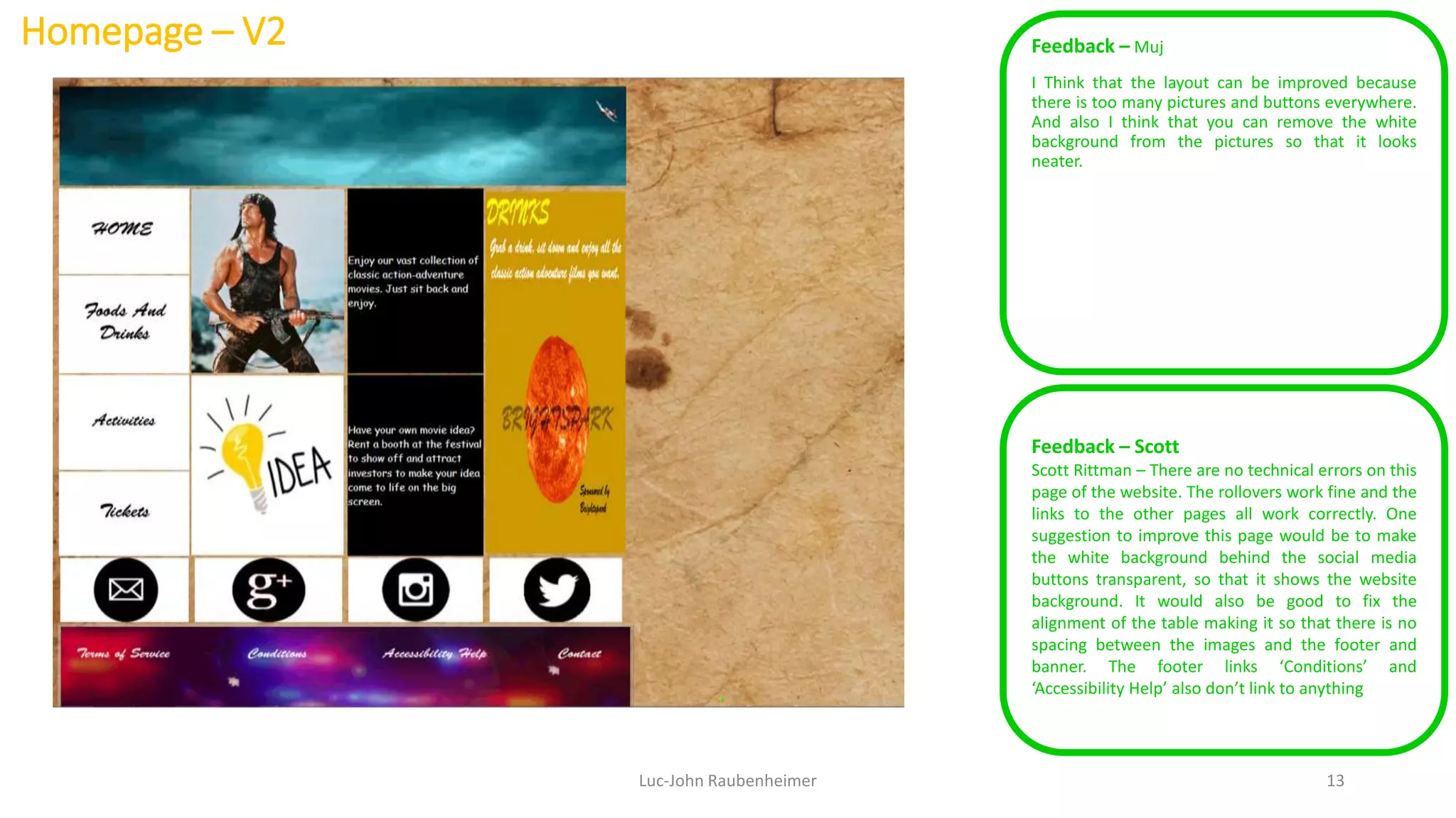 Homepage – V2 Feedback – Muj
I Think that the layout can be improved because
there is too many pictures and buttons everywhere.
And also I think that you can remove the white
background from the pictures so that it looks
neater.
Luc-John Raubenheimer 13
Feedback – Scott
Scott Rittman – There are no technical errors on this
page of the website. The rollovers work fine and the
links to the other pages all work correctly. One
suggestion to improve this page would be to make
the white background behind the social media
buttons transparent, so that it shows the website
background. It would also be good to fix the
alignment of the table making it so that there is no
spacing between the images and the footer and
banner. The footer links ‘Conditions’ and
‘Accessibility Help’ also don’t link to anything
 