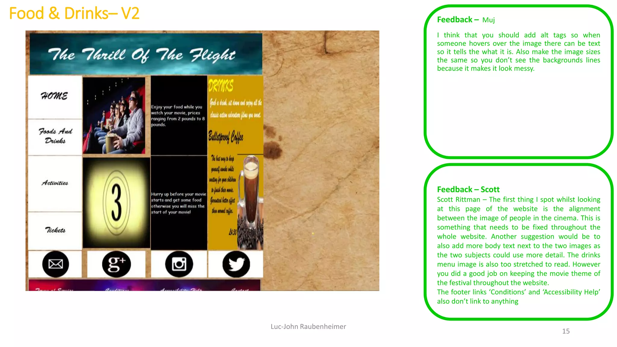 Food & Drinks– V2 Feedback – Muj
I think that you should add alt tags so when
someone hovers over the image there can be text
so it tells the what it is. Also make the image sizes
the same so you don’t see the backgrounds lines
because it makes it look messy.
Luc-John Raubenheimer
15
Feedback – Scott
Scott Rittman – The first thing I spot whilst looking
at this page of the website is the alignment
between the image of people in the cinema. This is
something that needs to be fixed throughout the
whole website. Another suggestion would be to
also add more body text next to the two images as
the two subjects could use more detail. The drinks
menu image is also too stretched to read. However
you did a good job on keeping the movie theme of
the festival throughout the website.
The footer links ‘Conditions’ and ‘Accessibility Help’
also don’t link to anything
 