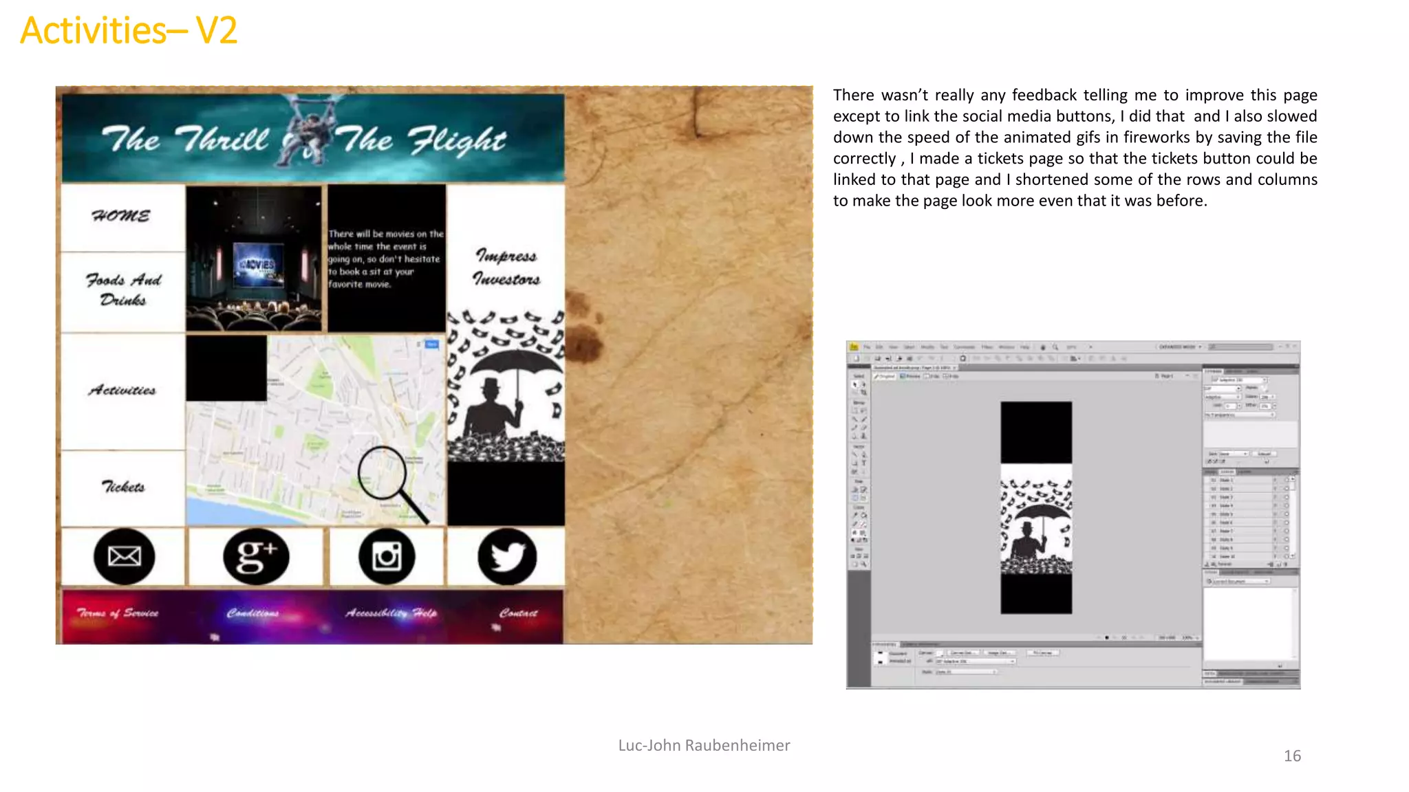 Activities– V2
Luc-John Raubenheimer
16
There wasn’t really any feedback telling me to improve this page
except to link the social media buttons, I did that and I also slowed
down the speed of the animated gifs in fireworks by saving the file
correctly , I made a tickets page so that the tickets button could be
linked to that page and I shortened some of the rows and columns
to make the page look more even that it was before.
 