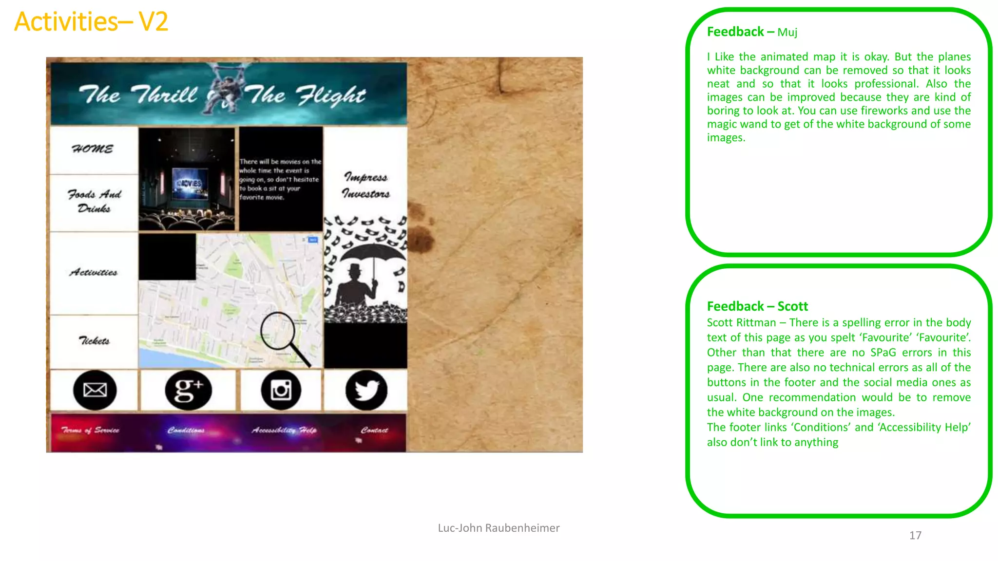 Activities– V2 Feedback – Muj
I Like the animated map it is okay. But the planes
white background can be removed so that it looks
neat and so that it looks professional. Also the
images can be improved because they are kind of
boring to look at. You can use fireworks and use the
magic wand to get of the white background of some
images.
Luc-John Raubenheimer
17
Feedback – Scott
Scott Rittman – There is a spelling error in the body
text of this page as you spelt ‘Favourite’ ‘Favourite’.
Other than that there are no SPaG errors in this
page. There are also no technical errors as all of the
buttons in the footer and the social media ones as
usual. One recommendation would be to remove
the white background on the images.
The footer links ‘Conditions’ and ‘Accessibility Help’
also don’t link to anything
 