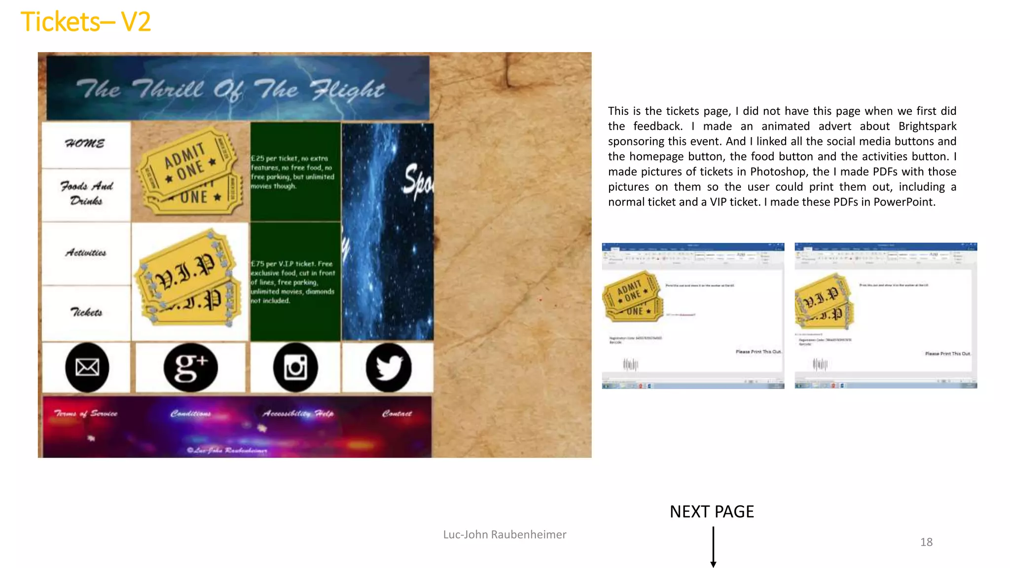 Tickets– V2
Luc-John Raubenheimer
18
This is the tickets page, I did not have this page when we first did
the feedback. I made an animated advert about Brightspark
sponsoring this event. And I linked all the social media buttons and
the homepage button, the food button and the activities button. I
made pictures of tickets in Photoshop, the I made PDFs with those
pictures on them so the user could print them out, including a
normal ticket and a VIP ticket. I made these PDFs in PowerPoint.
NEXT PAGE
 