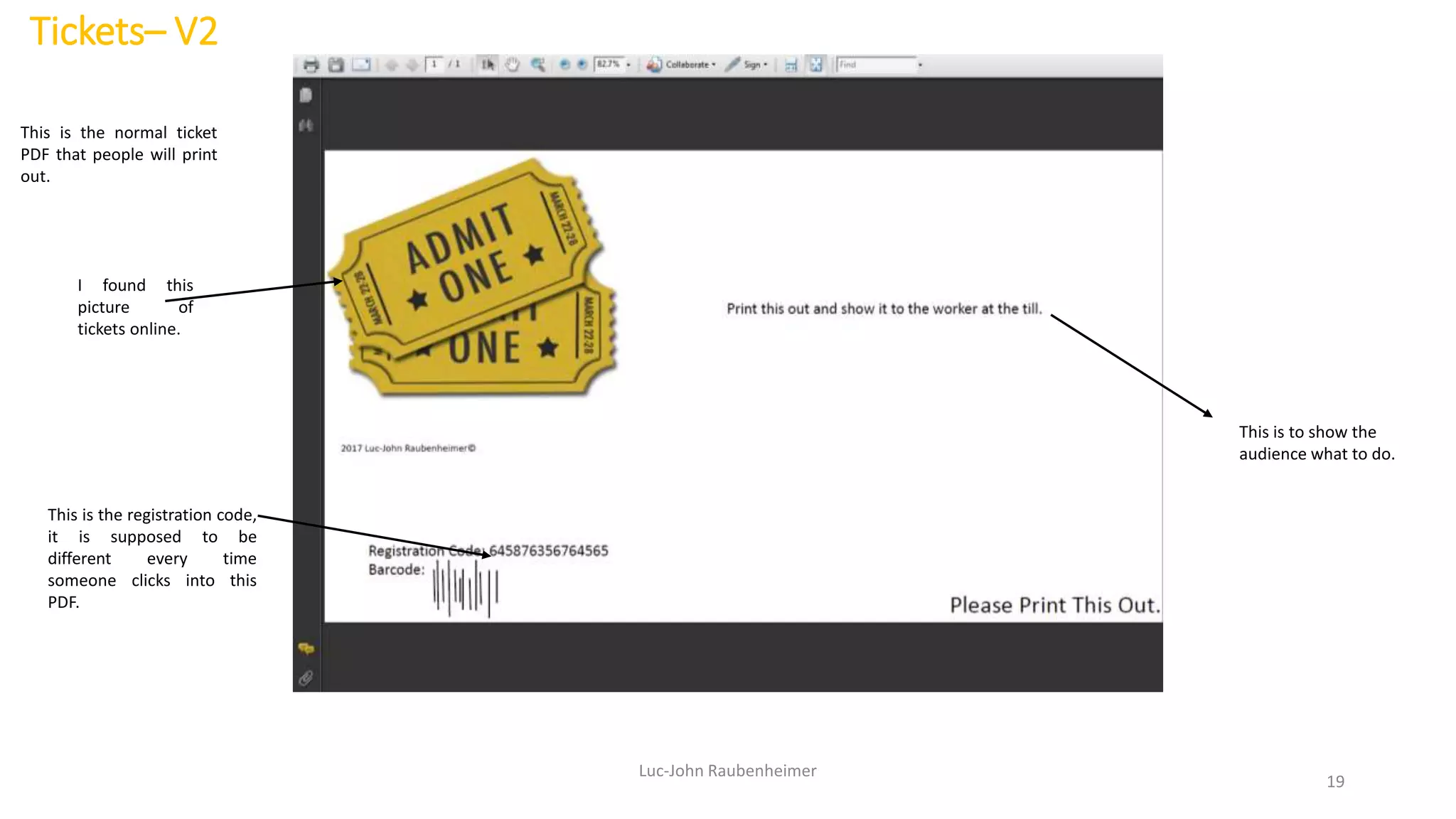 Tickets– V2
Luc-John Raubenheimer
19
This is the normal ticket
PDF that people will print
out.
This is the registration code,
it is supposed to be
different every time
someone clicks into this
PDF.
I found this
picture of
tickets online.
This is to show the
audience what to do.
 
