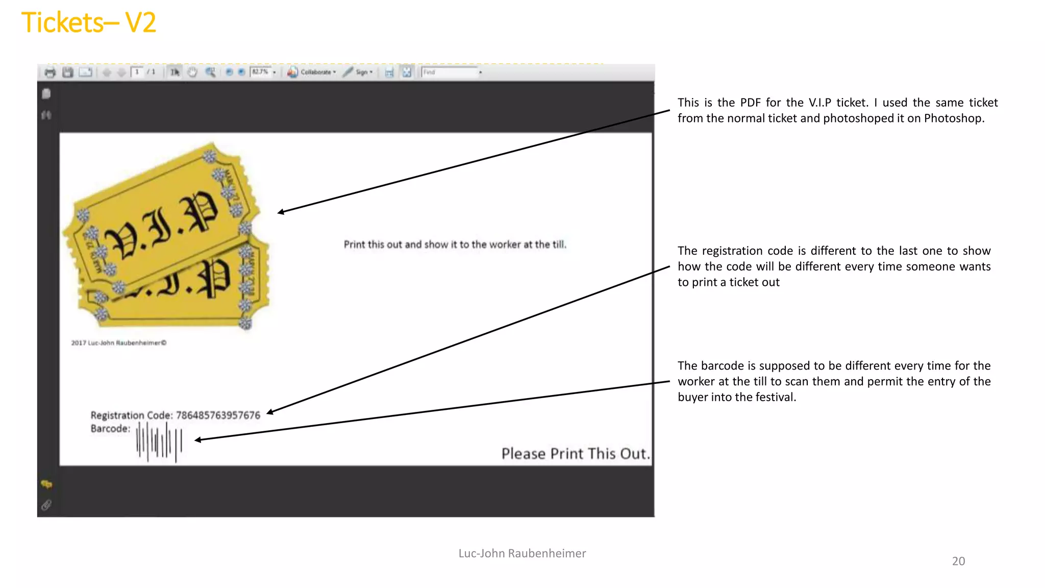Tickets– V2
Luc-John Raubenheimer
20
This is the PDF for the V.I.P ticket. I used the same ticket
from the normal ticket and photoshoped it on Photoshop.
The registration code is different to the last one to show
how the code will be different every time someone wants
to print a ticket out
The barcode is supposed to be different every time for the
worker at the till to scan them and permit the entry of the
buyer into the festival.
 