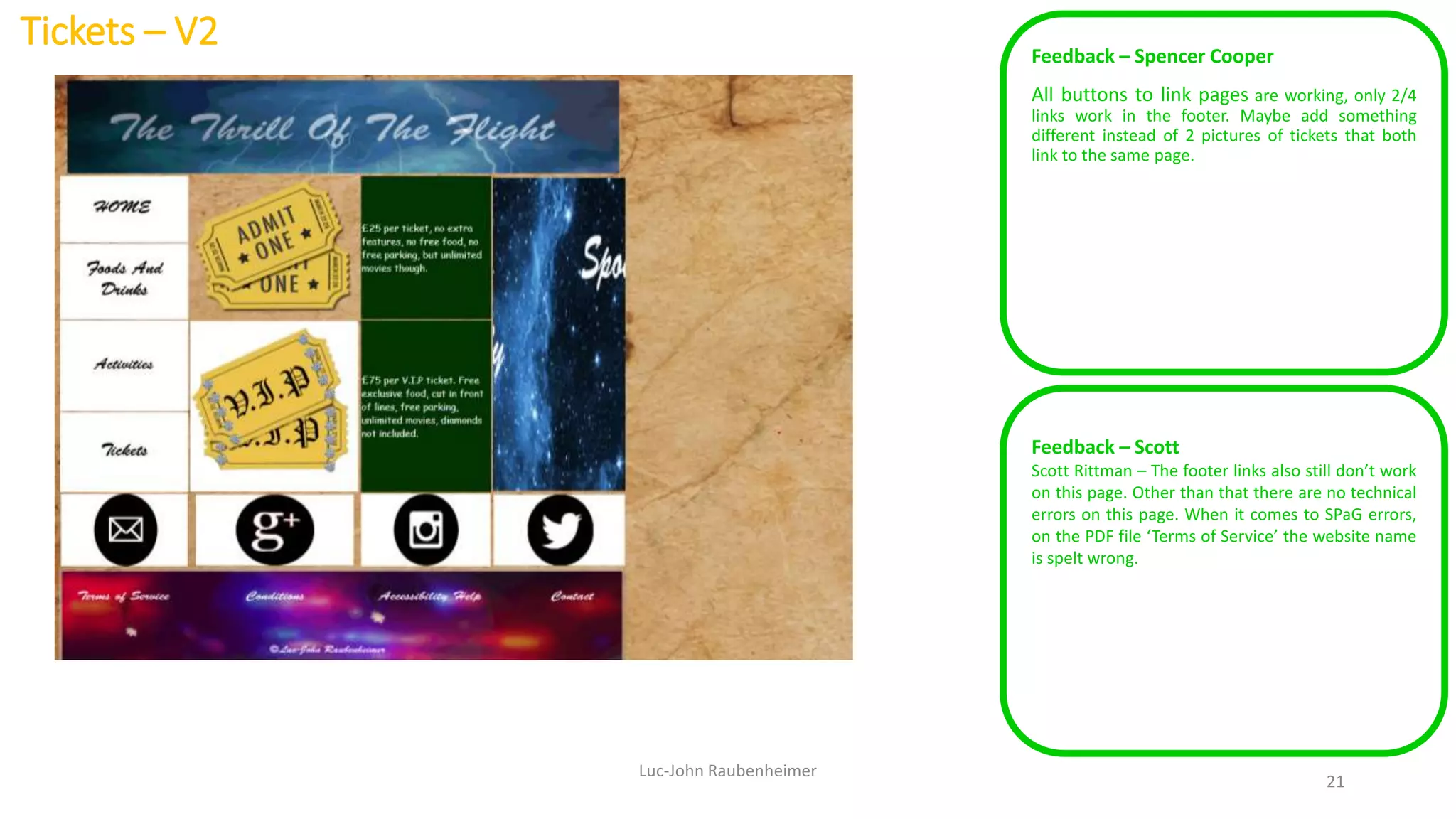 Tickets – V2 Feedback – Spencer Cooper
All buttons to link pages are working, only 2/4
links work in the footer. Maybe add something
different instead of 2 pictures of tickets that both
link to the same page.
Luc-John Raubenheimer
21
Feedback – Scott
Scott Rittman – The footer links also still don’t work
on this page. Other than that there are no technical
errors on this page. When it comes to SPaG errors,
on the PDF file ‘Terms of Service’ the website name
is spelt wrong.
 
