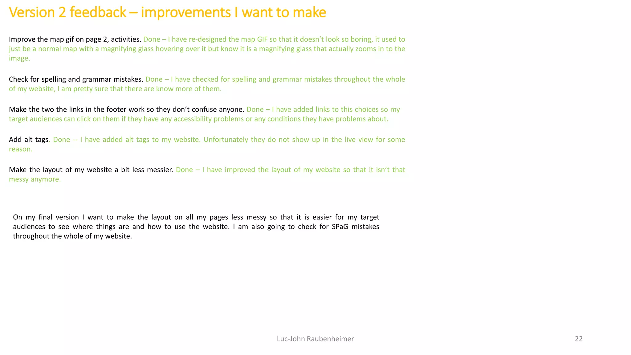 Version 2 feedback – improvements I want to make
Luc-John Raubenheimer 22
Improve the map gif on page 2, activities. Done – I have re-designed the map GIF so that it doesn’t look so boring, it used to
just be a normal map with a magnifying glass hovering over it but know it is a magnifying glass that actually zooms in to the
image.
Make the two the links in the footer work so they don’t confuse anyone. Done – I have added links to this choices so my
target audiences can click on them if they have any accessibility problems or any conditions they have problems about.
Check for spelling and grammar mistakes. Done – I have checked for spelling and grammar mistakes throughout the whole
of my website, I am pretty sure that there are know more of them.
Add alt tags. Done -- I have added alt tags to my website. Unfortunately they do not show up in the live view for some
reason.
Make the layout of my website a bit less messier. Done – I have improved the layout of my website so that it isn’t that
messy anymore.
On my final version I want to make the layout on all my pages less messy so that it is easier for my target
audiences to see where things are and how to use the website. I am also going to check for SPaG mistakes
throughout the whole of my website.
 