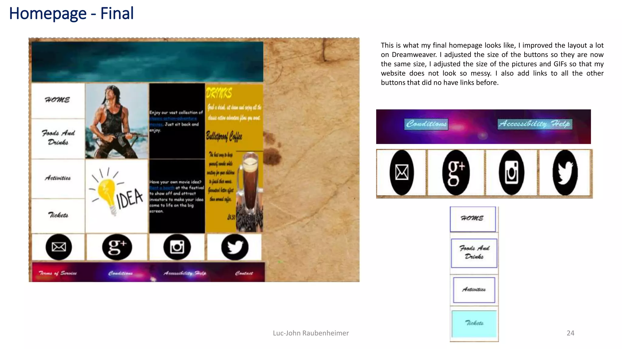 Homepage - Final
Luc-John Raubenheimer 24
This is what my final homepage looks like, I improved the layout a lot
on Dreamweaver. I adjusted the size of the buttons so they are now
the same size, I adjusted the size of the pictures and GIFs so that my
website does not look so messy. I also add links to all the other
buttons that did no have links before.
 