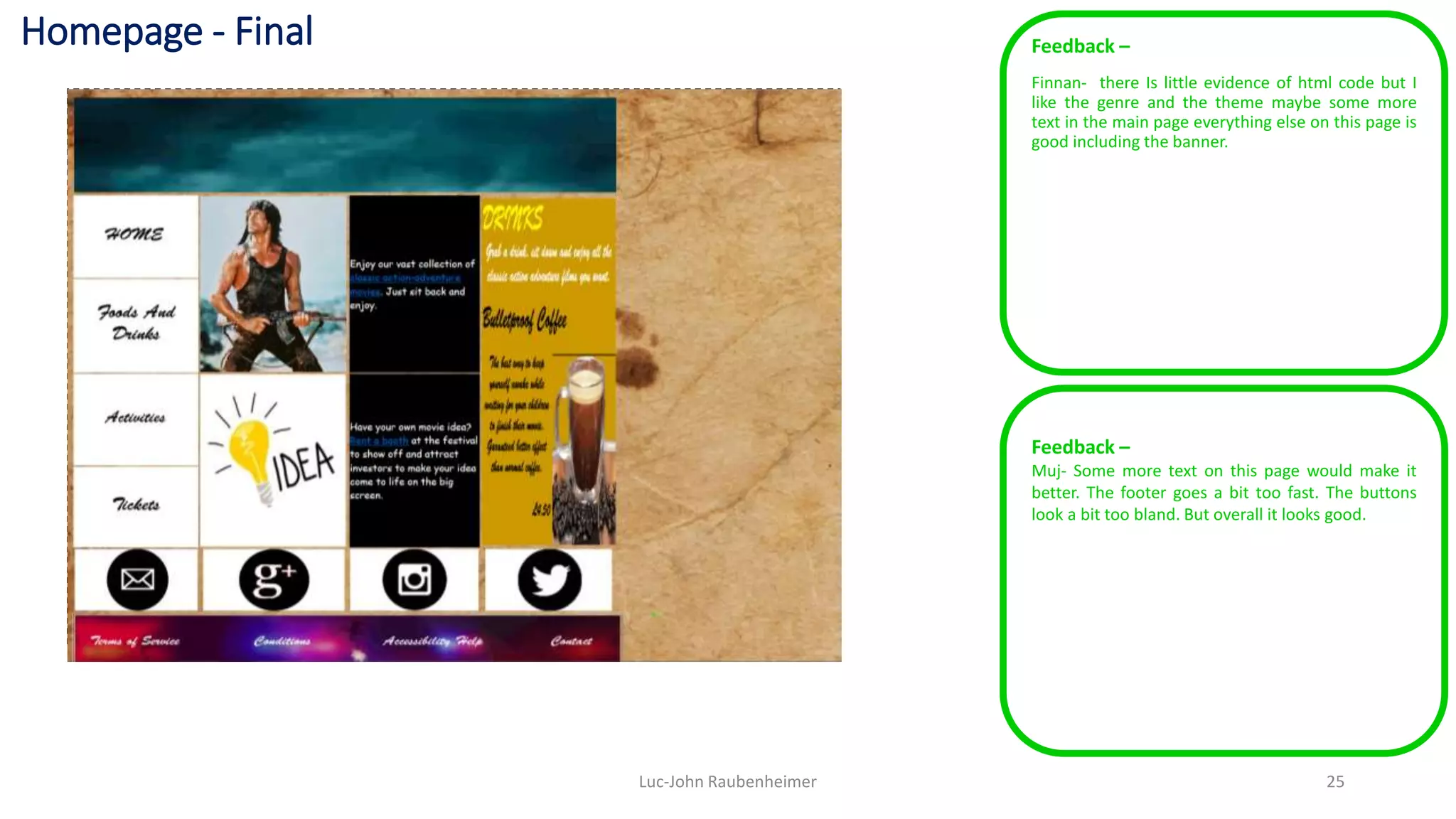 Homepage - Final Feedback –
Finnan- there Is little evidence of html code but I
like the genre and the theme maybe some more
text in the main page everything else on this page is
good including the banner.
Luc-John Raubenheimer 25
Feedback –
Muj- Some more text on this page would make it
better. The footer goes a bit too fast. The buttons
look a bit too bland. But overall it looks good.
 