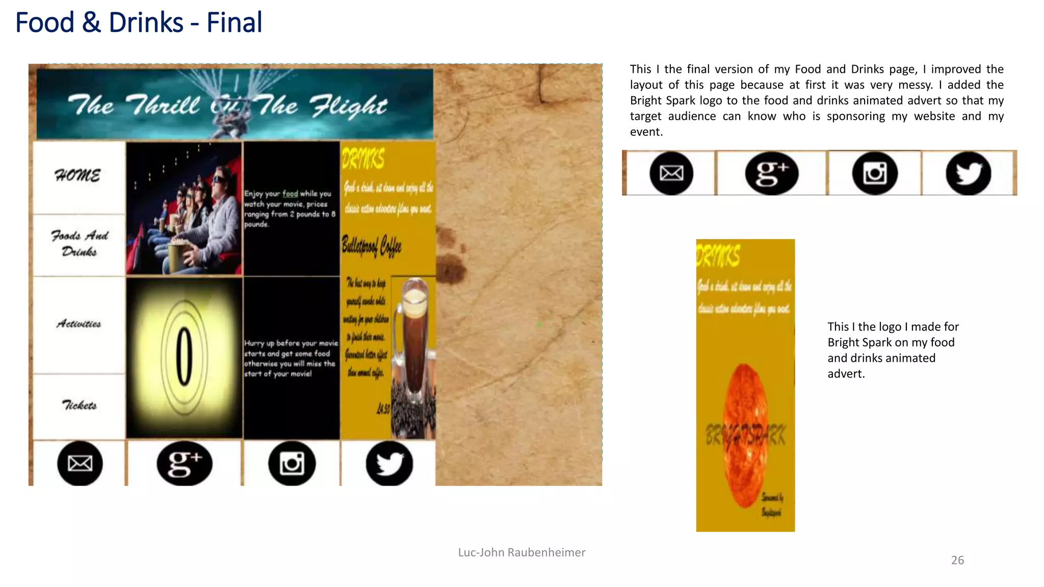 Food & Drinks - Final
Luc-John Raubenheimer
26
This I the final version of my Food and Drinks page, I improved the
layout of this page because at first it was very messy. I added the
Bright Spark logo to the food and drinks animated advert so that my
target audience can know who is sponsoring my website and my
event.
This I the logo I made for
Bright Spark on my food
and drinks animated
advert.
 