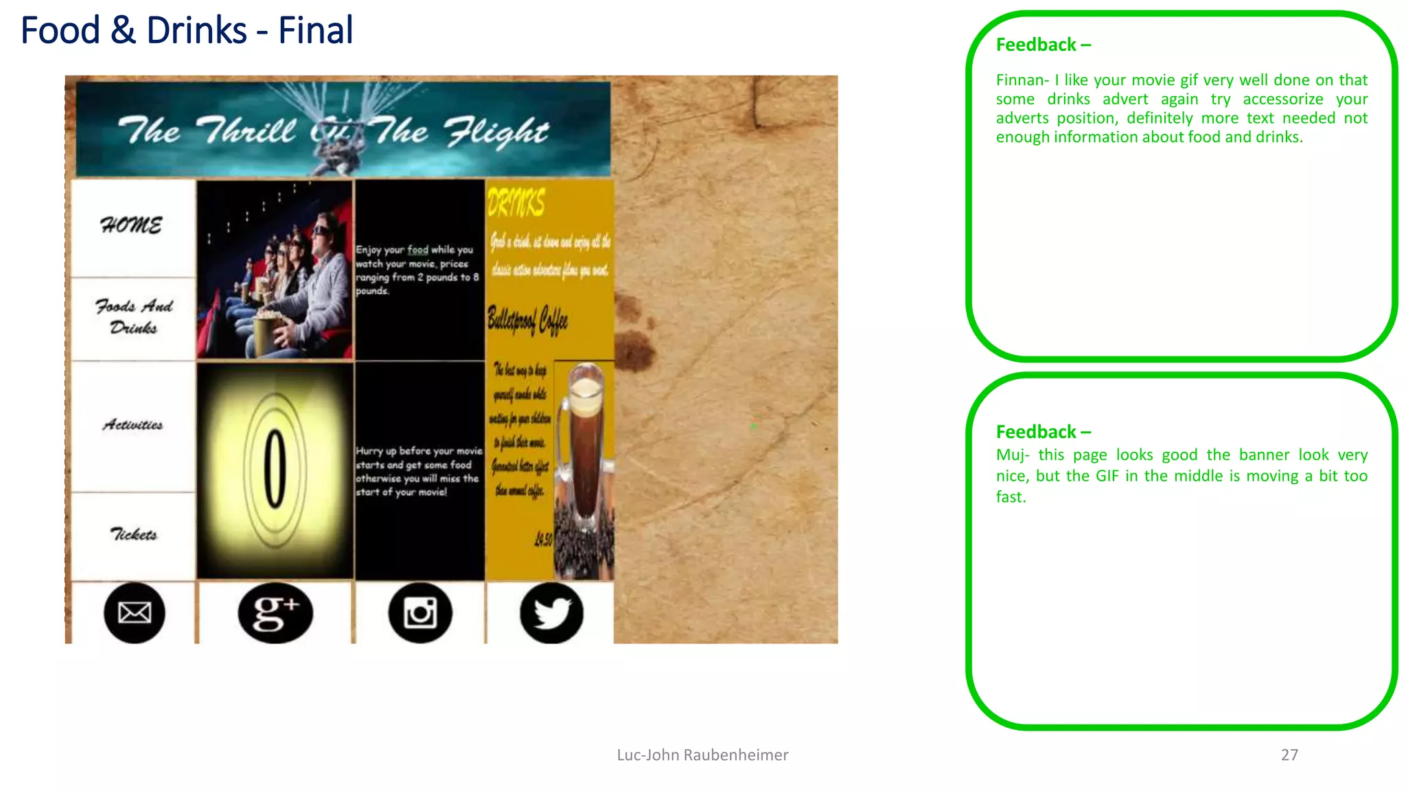 Food & Drinks - Final Feedback –
Finnan- I like your movie gif very well done on that
some drinks advert again try accessorize your
adverts position, definitely more text needed not
enough information about food and drinks.
Luc-John Raubenheimer 27
Feedback –
Muj- this page looks good the banner look very
nice, but the GIF in the middle is moving a bit too
fast.
 
