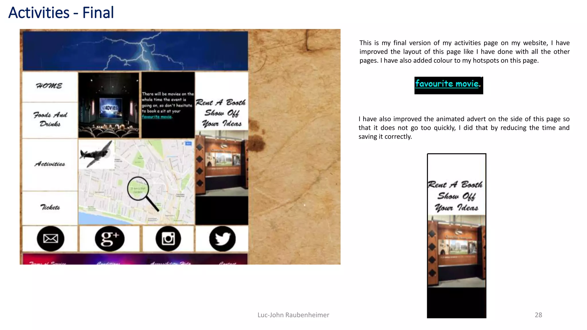 Activities - Final
Luc-John Raubenheimer 28
This is my final version of my activities page on my website, I have
improved the layout of this page like I have done with all the other
pages. I have also added colour to my hotspots on this page.
I have also improved the animated advert on the side of this page so
that it does not go too quickly, I did that by reducing the time and
saving it correctly.
 