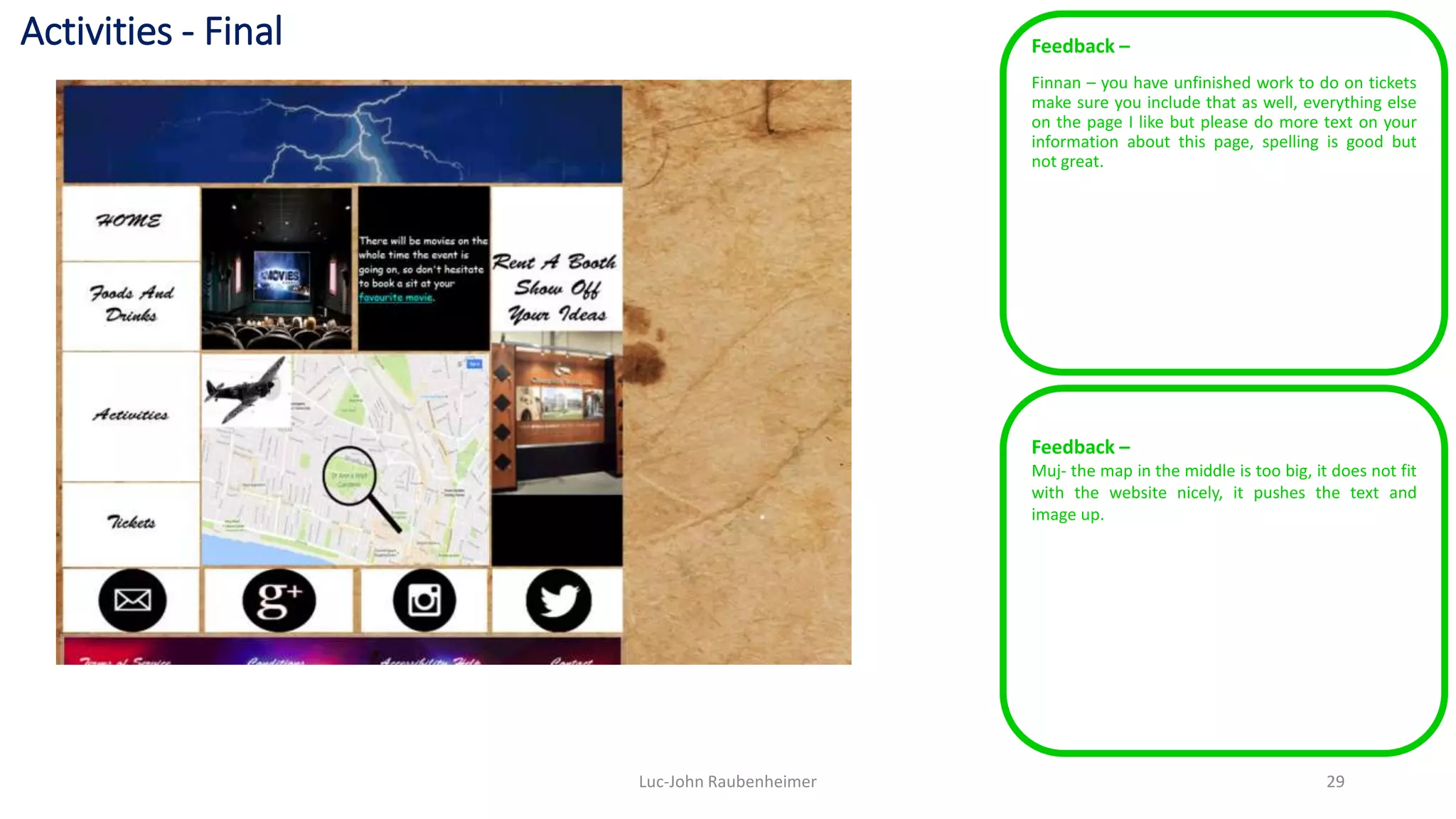 Activities - Final Feedback –
Finnan – you have unfinished work to do on tickets
make sure you include that as well, everything else
on the page I like but please do more text on your
information about this page, spelling is good but
not great.
Luc-John Raubenheimer 29
Feedback –
Muj- the map in the middle is too big, it does not fit
with the website nicely, it pushes the text and
image up.
 
