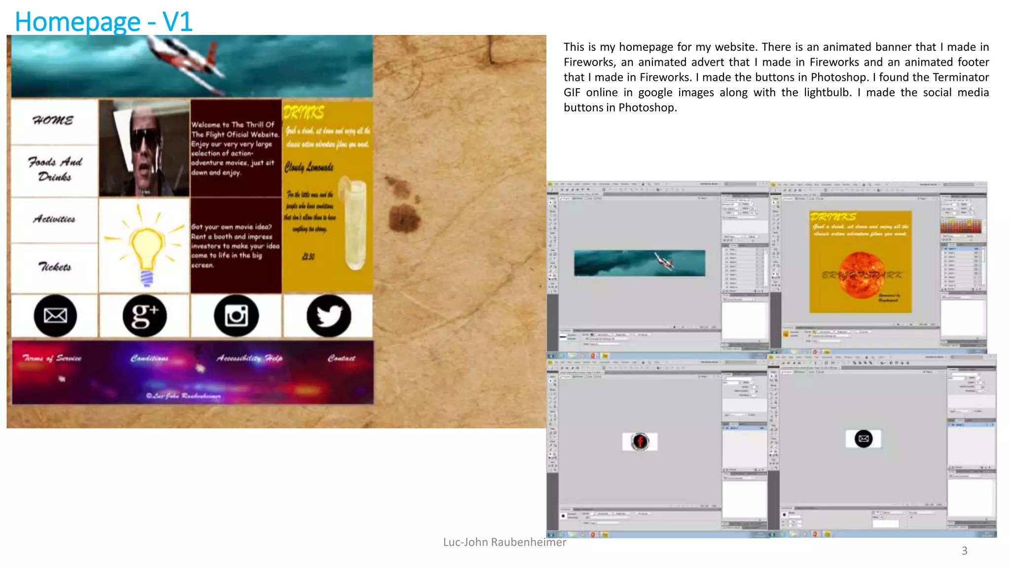 Homepage - V1
Luc-John Raubenheimer
3
This is my homepage for my website. There is an animated banner that I made in
Fireworks, an animated advert that I made in Fireworks and an animated footer
that I made in Fireworks. I made the buttons in Photoshop. I found the Terminator
GIF online in google images along with the lightbulb. I made the social media
buttons in Photoshop.
 