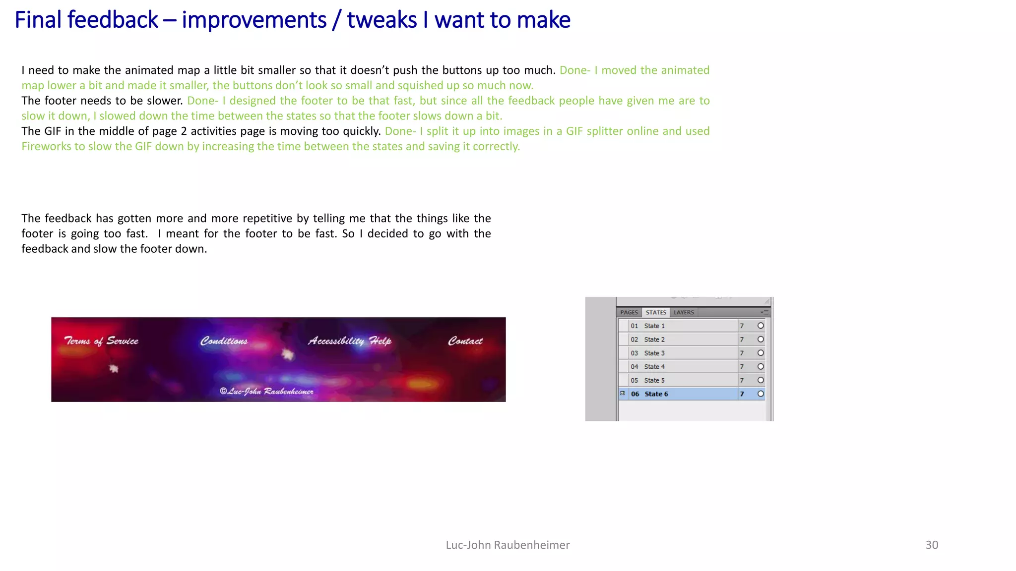 Final feedback – improvements / tweaks I want to make
Luc-John Raubenheimer 30
I need to make the animated map a little bit smaller so that it doesn’t push the buttons up too much. Done- I moved the animated
map lower a bit and made it smaller, the buttons don’t look so small and squished up so much now.
The footer needs to be slower. Done- I designed the footer to be that fast, but since all the feedback people have given me are to
slow it down, I slowed down the time between the states so that the footer slows down a bit.
The GIF in the middle of page 2 activities page is moving too quickly. Done- I split it up into images in a GIF splitter online and used
Fireworks to slow the GIF down by increasing the time between the states and saving it correctly.
The feedback has gotten more and more repetitive by telling me that the things like the
footer is going too fast. I meant for the footer to be fast. So I decided to go with the
feedback and slow the footer down.
 