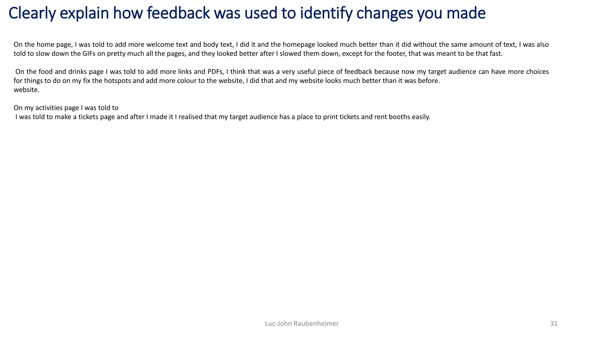 Clearly explain how feedback was used to identify changes you made
Luc-John Raubenheimer 31
On the home page, I was told to add more welcome text and body text, I did it and the homepage looked much better than it did without the same amount of text, I was also
told to slow down the GIFs on pretty much all the pages, and they looked better after I slowed them down, except for the footer, that was meant to be that fast.
On the food and drinks page I was told to add more links and PDFs, I think that was a very useful piece of feedback because now my target audience can have more choices
for things to do on my fix the hotspots and add more colour to the website, I did that and my website looks much better than it was before.
website.
On my activities page I was told to
I was told to make a tickets page and after I made it I realised that my target audience has a place to print tickets and rent booths easily.
 