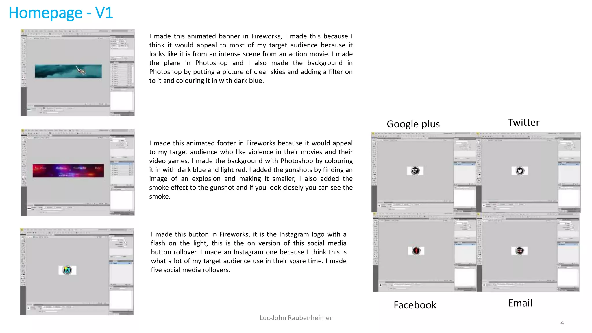 Homepage - V1
Luc-John Raubenheimer
4
I made this animated banner in Fireworks, I made this because I
think it would appeal to most of my target audience because it
looks like it is from an intense scene from an action movie. I made
the plane in Photoshop and I also made the background in
Photoshop by putting a picture of clear skies and adding a filter on
to it and colouring it in with dark blue.
I made this animated footer in Fireworks because it would appeal
to my target audience who like violence in their movies and their
video games. I made the background with Photoshop by colouring
it in with dark blue and light red. I added the gunshots by finding an
image of an explosion and making it smaller, I also added the
smoke effect to the gunshot and if you look closely you can see the
smoke.
I made this button in Fireworks, it is the Instagram logo with a
flash on the light, this is the on version of this social media
button rollover. I made an Instagram one because I think this is
what a lot of my target audience use in their spare time. I made
five social media rollovers.
Google plus Twitter
Facebook Email
 